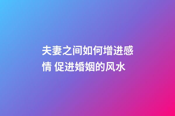 夫妻之间如何增进感情 促进婚姻的风水